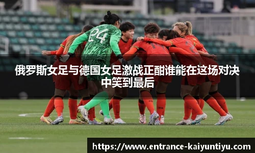俄罗斯女足与德国女足激战正酣谁能在这场对决中笑到最后